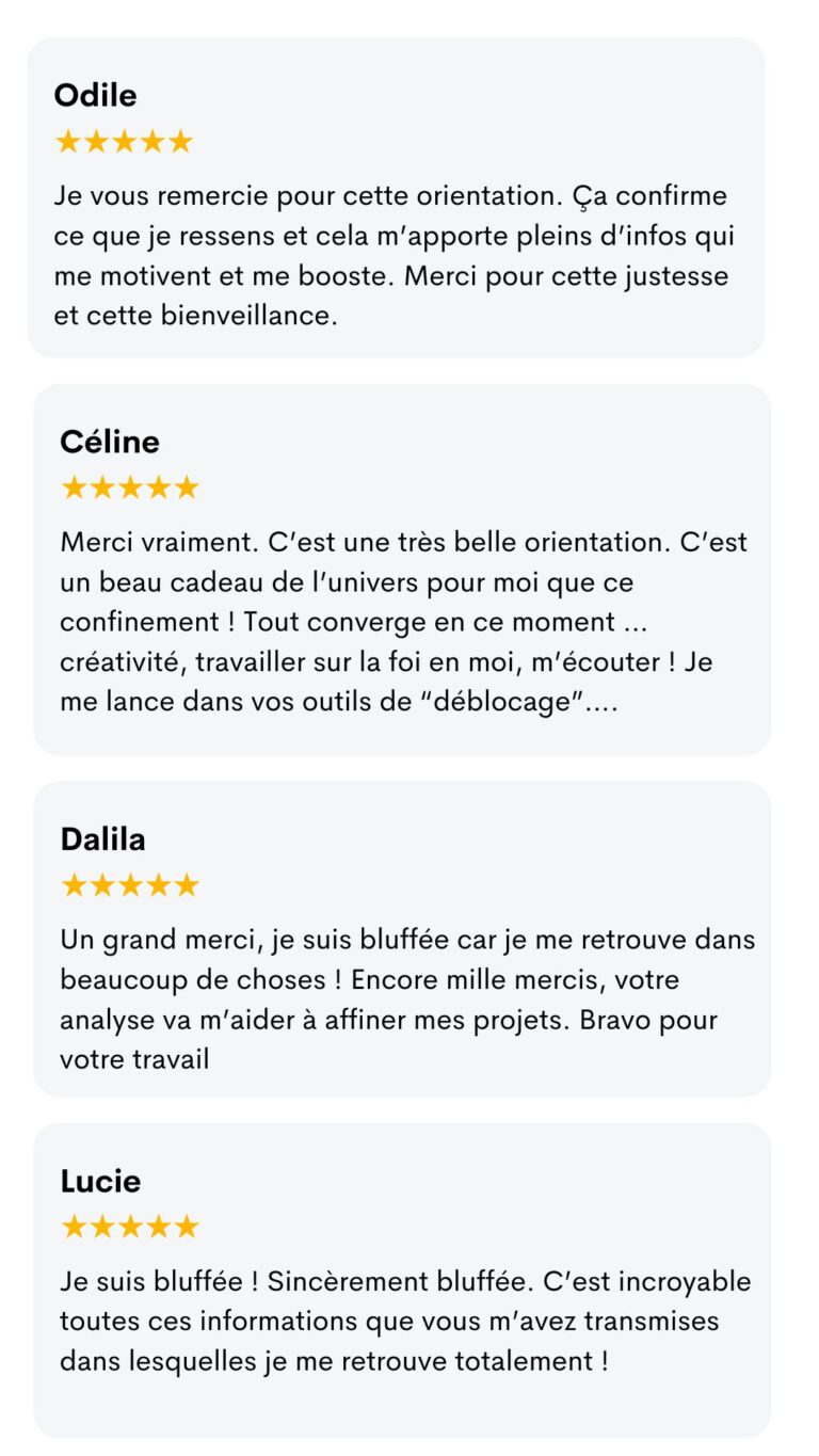Avis d'Odile, Céline, Dalila et Lucie : « Ça confirme ce que je ressens… Merci pour cette justesse et cette bienveillance. » « C'est une très belle orientation. » « Je suis bluffée car je me retrouve dans beaucoup de choses ! » « Je suis bluffée ! Sincèrement bluffée. »